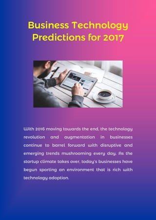 Business Technology
Predictions for 2017
With 2016 moving towards the end, the technology
revolution and augmentation in businesses
continue to barrel forward with disruptive and
emerging trends mushrooming every day. As the
startup climate takes over, today’s businesses have
begun sporting an environment that is rich with
technology adoption.
 
