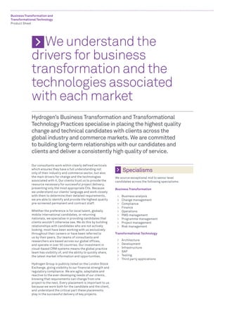 Business Transformation and
Transformational Technology
Product Sheet




             	 We understand the
             drivers for business
             transformation and the
             technologies associated
             with each market
             Hydrogen’s Business Transformation and Transformational
             Technology Practices specialise in placing the highest quality
             change and technical candidates with clients across the
             global industry and commerce markets. We are committed
             to building long-term relationships with our candidates and
             clients and deliver a consistently high quality of service.

             Our consultants work within clearly defined verticals
             which ensures they have a full understanding not
             only of their industry and commerce sector, but also
                                                                               Specialisms
             the main drivers for change and the technologies            We source exceptional mid to senior level
             associated with it. Our clients trust us to provide the     candidates across the following specialisms:
             resource necessary for successful project delivery,
             presenting only the most appropriate CVs. Because           Business Transformation
             we understand our clients’ language and work closely
             with them to determine their detailed requirements,          >>   Business analysis
             we are able to identify and provide the highest quality      >>   Change management
             pre-screened permanent and contract staff.                   >>   Compliance
                                                                          >>   Finance
             Whether the preference is for local talent, globally         >>   Operations
             mobile international candidates, or returning                >>   PMO management
             nationals, we specialise in providing candidates that        >>   Programme management
             clients wouldn’t otherwise see. We do this by building       >>   Project management
             relationships with candidates who are not actively           >>   Risk management
             looking; most have been working with us exclusively
             throughout their careers or have been referred to           Transformational Technology
             us by their peers. Our teams of consultants and
             researchers are based across our global offices,             >>   Architecture
             and operate in over 50 countries. Our investment in          >>   Development
             cloud-based CRM systems means the global practice            >>   Infrastructure
             team has visibility of, and the ability to quickly share,    >>   SAP
             the latest market information and opportunities.             >>   Testing
                                                                          >>   Third party applications
             Hydrogen Group is publicly listed on the London Stock
             Exchange, giving visibility to our financial strength and
             regulatory compliance. We are agile, adaptable and
             reactive to the ever-developing needs of our clients,
             knowing that requirements can change from one
             project to the next. Every placement is important to us
             because we work both for the candidate and the client,
             and understand the critical part these placements
             play in the successful delivery of key projects.
 