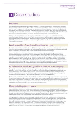 Business Transformation and
                                                                                                           Transformational Technology
                                                                                                                         Product Sheet




	 Case studies
Mediahub
Hydrogen’s Sydney office has been working with Mediahub – a purpose built broadcast play-out centre managing
the presentation and transmission of TV content – since their inception. A joint venture between Hydrogen clients
ABC and WIN TV, they were the first major play-out centre of this scale and capability in Australia and approached
Hydrogen to assist with recruiting for their greenfield site. Initially this involved a rapid ramp-up of operations staff,
requiring us to source multiple candidates in a scarcely populated resource market, to tightly defined timeframes. In
addition, the site was less appealing than others as it was located outside of the centre of Sydney.

Initially, our team applied a local headhunting approach and then used our global network of internationally-
mobile candidates to source talent from overseas, all the time working hard to keep salary expectations under
control in the talent scarce environment. Hydrogen successfully fulfilled the brief and to date there have been a
total of 31 permanent and contract placements including Presentation Coordinators, Supervisors and
Technical Operations staff.


Leading provider of mobile and broadband services
Our relationship with this client dates back to 2010 when they launched a series of new media projects to move away
from their traditional telecoms business. They recognised a need to review their list of preferred suppliers and were
aware of Hydrogen’s reputation as a high quality provider of specialist technology experts.

We were selected, along with five other agencies to work on these new projects, providing transformational
technology and business transformation contractors. We were required to develop relationships with all line
managers involved in the projects. Being a relationship-driven company, this approach played to our strengths and
the team immediately began to map-out and network the project teams, investing time to understand the culture
and requirements of each. Subsequently, we quickly started placing Test Analysts and Managers. Our high levels
of service and delivery resulted in referrals to other line managers and we are now one of our client’s key suppliers,
sourcing exceptional technology experts for both contract and permanent vacancies. We have continued to achieve
notable successes including the supply of resource for their largest project in the last five years.


Global satellite broadcasting and broadband services company
During 2009 our relationship with this client strengthened significantly when we became one of their key
suppliers. In 2010, they launched a project to streamline their online help services and sales capabilities and
selected Hydrogen, along with two other suppliers, to source and provide the specialist talent required to
land the project. We proved our capabilities through the successful delivery of a high volume of exceptional
candidates including Developers, Testers, Project Managers and Programme Managers.

Subsequently, our client approached us to work with one of their broadcasting companies on two major projects,
for which they required a high volume of Developers and Testers. Again, we proved our capabilities in this area by
placing over 50 contractors in short time frames. To date we have worked on several flagship projects and new
releases, including one requiring contractors to work between the UK and Abu Dhabi, and are one of our client’s
top suppliers across technology for both contract and permanent roles.



Major global logistics company
We’ve worked with this Denmark-based multi-national client as a top-tier preferred supplier since 2010 and have
placed many of their most difficult roles. In 2011 they required a large number of contractors, which they were unable
to source locally, to work on a global finance and business integration project. The brief covered roles based in the
Benelux region, Denmark, Germany and London, and Hydrogen were amongst the agencies selected. Unusually, given
the geographic spread of the placements, all roles were required to be English-speakers.

Hydrogen’s ability to headhunt passive candidates meant we quickly identified globally-mobile professionals for
many roles, from Senior Architecture and Programme Managers, through to niche SAP experts, meeting the SLA of
providing three CVs for each role within three days. Ultimately we were able to make 21 placements, with an
Interview : Placement ratio of 3 : 1, including candidates who moved from Canada and the UK to Copenhagen, from
Vienna to London and, in one extraordinary case, a Hungarian national who moved back from Australia to work
remotely from Budapest. Several candidates in permanent roles were headhunted to take up contract roles. All
placements saw out the end of their contracts, with many achieving one or more contract extensions.
 