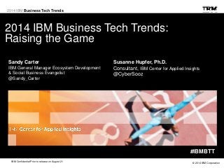© 2014 IBM Corporation
IBM Confidential Prior to release on August 21
2014 IBM Business Tech Trends
2014 IBM Business Tech Trends:
Raising the Game
#IBMBTT
Sandy Carter
IBM General Manager Ecosystem Development
& Social Business Evangelist
@Sandy_Carter
Susanne Hupfer, Ph.D.
Consultant, IBM Center for Applied Insights
@CyberSooz
 