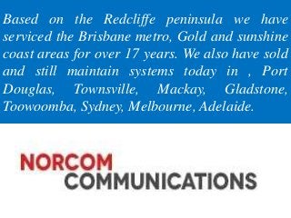 Based on the Redcliffe peninsula we have
serviced the Brisbane metro, Gold and sunshine
coast areas for over 17 years. We also have sold
and still maintain systems today in , Port
Douglas, Townsville, Mackay, Gladstone,
Toowoomba, Sydney, Melbourne, Adelaide.
 