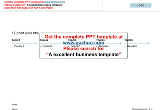 Get the complete PPT template at www.gazhoo.com
Please search for “A excellent business template”                                LOGO
More than 400 pages for Part 1 and Part 2




     17 point slide title
                                 Get the complete PPT template at
     Topic1                 Topic2         Topic3      Topic4       Topic5
                                         www.gazhoo.com
     • Details1             •              • Details3  • Details4   • Details5
                                Details2
                                         Please search for
                                  “A excellent business template”




     Notes

                                                                          Document number   2
     Source:
 