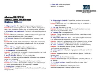 Advanced BUSINESS
Phrasal Verbs and Phrases
Beginner I-II Level
1. 800 pound gorilla - The biggest, most powerful group or company.
Example: "If we follow our plan to make this new software, we're going to
have a lot of competition, including from the 800 pound gorilla, Microsoft."
2. (A rising tide that) lifts all boats - Something that helps all people or all
groups.
Example: "We're only number three, but the current economic growth will
lift all boats, so we're sure to make a profit this year."
3. An old hand - A person who has long experience, especially in one
place.
Example: "He can help us set up a company in Beijing. He's been working
in China for many years and speaks Chinese fluently. He's an old China
hand."
4. At the 11th hour - Very late, at the very last minute.
Example: “As usual Tim turn in the report at the 11th
hour.”
5. On a shoestring - With limited money.
Example: "They started their company on a shoestring and built it up to one
of the largest companies in the world!"
6. Bring to the table - Whatever you can possibly offer.
Example: "I will meet with Teacher Joe's new company to show him what
we can bring to the table."
7. Carve out a niche - Find a special market that you can control.
Example: "To succeed in this competitive world, you have to focus on part
of it. Try to carve out a niche and be number one in that area."
8. Deep pockets - Have a lot of money.
Example: "If there is a price war, we won't win because we don't have deep
enough pockets."
9. Down time - When equipment in
facilities is not available,
10. (Draw) a line in the sand - Propose final conditions that cannot be
changed.
Example: "We have to draw a line in the sand so they will see that this is
really our final offer."
11. Free ride - Get benefit at no cost.
Example: "Of course we should make them pay for our travel expenses.
Why should we give them a free ride?"
12. From day one - From the beginning.
Example: "Teacher Joe has been providing the best English-learning web
site from day one!"
13. Get your foot in the door - Have a small opportunity that can become
a big opportunity in the future, if you do good work.
Example: "Right now, I just want to get my foot in the door, so they can see
what I can do. Next year I hope to start moving up in the company."
14. I need it yesterday - An informal way to say it is needed immediately.
Example: "Can I send that report to you later this afternoon?"
"No! I need that report yesterday!"
15. A two-way street - Both people or groups can contribute or benefit from
the situation.
Example: "We want to help you, but we need your help too. It should be a
two-way street."
16. It will never fly - It won't be successful.
Example: "We don't have to worry about their idea competing with ours. It
will never fly."
17. It's a jungle out there - It's a difficult market with many, tough
competitors”
Example: "Do you think a new company can survive
Without a unique product? It's a real jungle out there!"
 