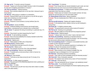 141. Sign up for - To enroll in service of program.
Example: "I signed up for Business English training in order to be prepared
for next year’s budgeting presentations in Houston."
142. Pick on someone - Teasing someone.
Example: "My co-workers always pick on the new intern, because he got a
funny haircut.”
143. Rip off - Unfair pricing or conditions in a transaction.
Example: "Paying 50.000 a year for this service is a rip off! We can get a
better deal contracting out someone locally."
144. Turn into – Transformation.
Example: "Pequiven’s Core business is turning methane Gas into
fertilizers."
145. Bring About - Cause and Effect.
Example: "Irrational handling of the Economy has brought about
hyperinflation, unemployment and a dramatic drop in productivity!"
146. Go about -To approach the doing of something in a particular way. (To
Tackle)
Example: “How should I go about researching this Topic?"
147. Sell off - To sell something completely.
Example: "Due to the low profitability the company decided to sell off the
agricultural products division."
148. Peak at - Highest point.
Example: “Sales peaked at 3400 units in December.”
149. Being around - Existing nearby.
Example: the Ariel Brand has been around for 40 years
150. Account for - Makes up for.
Example: “Our products account for 70% of the total Market.”
151. Take up something - Assume a new challenge.
Example: “I recently took up cost accounting in order to improve my
Professional profile”
152. Wrap up - Final remarks.
Example: “I will wrap up key ideas during the last 15 minutes of my
presentation”
153. Count on - To offer support to someone.
Example: “You can count on the Marketing department when updating your
data on the webpage.”
154. Turn Over - To rotate.
Example: “This KPI has to do with how many times items rotate it is widely
used in the retail industry. “
155. To go Ahead - To continue.
Example: "Even though there are several obstacles to get to work, we must
go ahead and do as much as we can at home to keep on paste.”
156. Stand up to someone - To defend yourself against a powerful person
organization when they treat you unfairly.
Example: “Cristina was not involved in the corruption scheme, her boss
blamed her and she stood up to him and made it clear!”
157. Being Ahead of the Curve - Being competitive.
Example: "We are investing big time in R&D so we can stay ahead of
curve."
158. Put up with someone - Dealing with negative situations.
Example: “In the leading function, leaders must put up with employee’s
wrong doing”
159. Scare off - To frighten someone away.
Example: “The government’s economic policy scares off investors.”
160. Pull out of - Deciding not to participate.
Example: “My boss pulled out of the deal with the prospective partner”
161. Reach out to - Seeking support.
Example: “I always reach out to Ann when I need a ride back home”
162. Rush into something - Speeding up important decisions.
Example: “In this business environment we shouldn´t rush into launching
the new product without proper marketing research”
163. Turn something around- To change an unsuccessful business, plan
or system so that it becomes successful.
Example: “The new CEO has extensive experience in packaging, I am
confident he will turn the business around for better.”
164. Map out - Plan in detail the future of something.
Example: “When working on the company’s strategic Plan, top
management maps out strategies for a 2 to 5 year period.”
165. Rule Out - Discarding someone of something.
Example: “They ruled out some candidates during the Interview process.”
166. Carry Out - Done, Conducted, executed
Example: "The research was carried out by a team of French Scientists."
167. Lead into - Pave the way to.
Example: “The new training led into an Increase in job satisfaction levels.”
168. Place under - To put beneath something.
Example: "Competitive pricing strategies are all about slightly placing prices
under the competition."
 