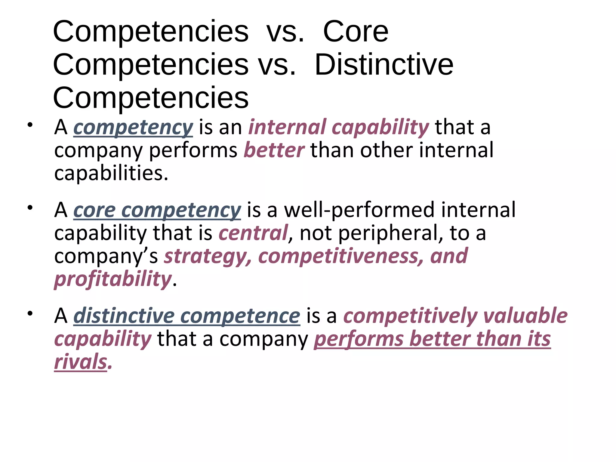 Competencies vs. Core
Competencies vs. Distinctive
Competencies
• A competency is an internal capability that a
company performs better than other internal
capabilities.
• A core competency is a well-performed internal
capability that is central, not peripheral, to a
company’s strategy, competitiveness, and
profitability.
• A distinctive competence is a competitively valuable
capability that a company performs better than its
rivals.
 