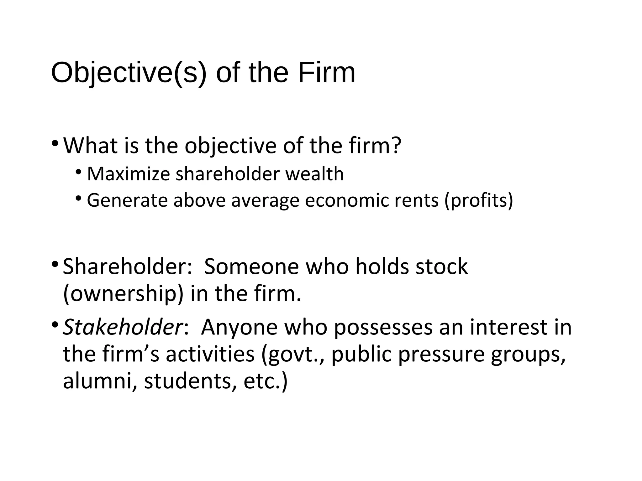 Objective(s) of the Firm
•What is the objective of the firm?
• Maximize shareholder wealth
• Generate above average economic rents (profits)
•Shareholder: Someone who holds stock
(ownership) in the firm.
•Stakeholder: Anyone who possesses an interest in
the firm’s activities (govt., public pressure groups,
alumni, students, etc.)
 