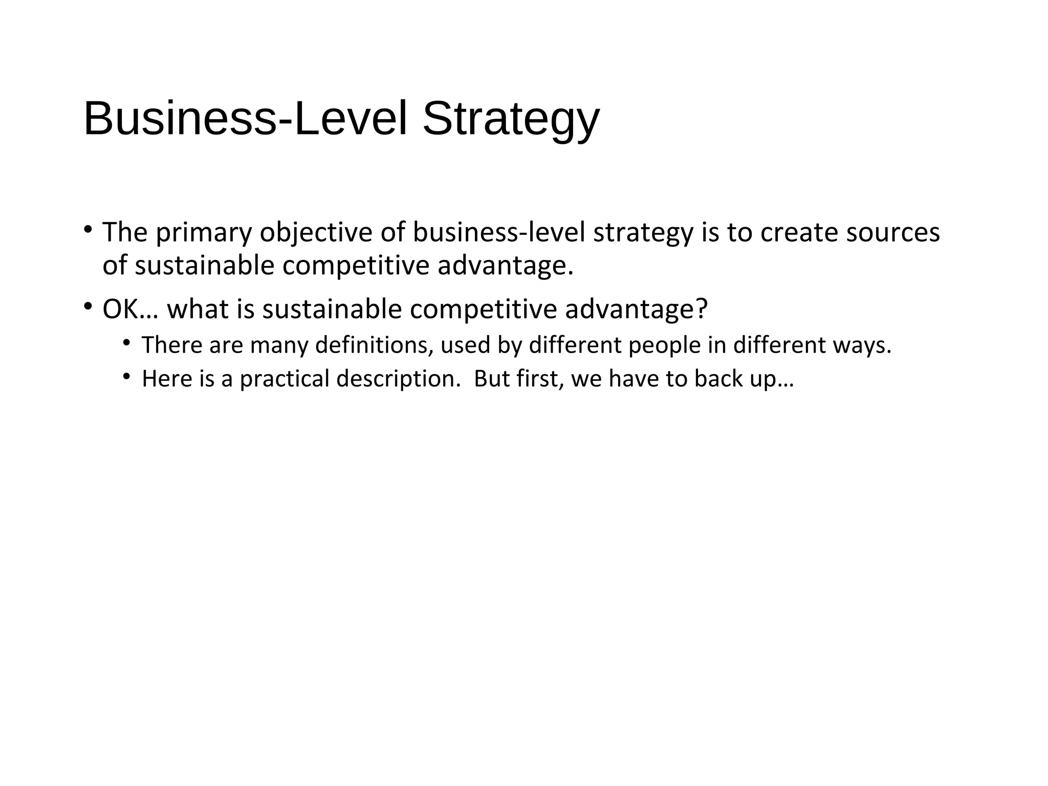 Business-Level Strategy
• The primary objective of business-level strategy is to create sources
of sustainable competitive advantage.
• OK… what is sustainable competitive advantage?
• There are many definitions, used by different people in different ways.
• Here is a practical description. But first, we have to back up…
 