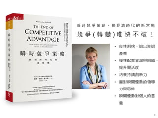 11
瞬 時 競 爭 策 略 。 快 經 濟 時 代 的 新 常 態
競 爭 ( 轉 變 ) 唯 快 不 破 ！
• 良性割捨，退出衰退
產業
• 彈性配置資源與組織，
提升靈活度
• 培養持續創新力
• 面對瞬間優勢的領導
力與思維
• 瞬間優勢對個人的意
義
 