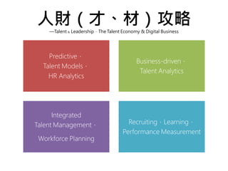 人財（才、材）攻略—Talent & Leadership，The Talent Economy & Digital Business
Predictive，
Talent Models，
HR Analytics
Business-driven，
Talent Analytics
Integrated
Talent Management，
Workforce Planning
Recruiting，Learning，
Performance Measurement
 