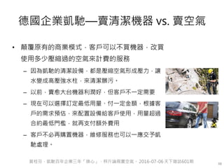 德國企業凱馳—賣清潔機器 vs. 賣空氣
• 顛覆原有的商業模式，客戶可以不買機器，改買
使用多少壓縮過的空氣來計費的服務
– 因為凱馳的清潔設備，都是壓縮空氣形成壓力，讓
水變成高壓強水柱，來清潔髒污。
– 以前，賣愈大台機器利潤好，但客戶不一定需要
– 現在可以選擇訂定最低用量、付一定金額，根據客
戶的需求預估，來配置設備給客戶使用，用量超過
合約最低門檻，就再支付額外費用
– 客戶不必再購置機器，維修服務也可以一應交予凱
馳處理。
38賀桂芬，凱馳百年企業三年「換心」、秤斤論兩賣空氣。 2016-07-06 天下雜誌601期
 