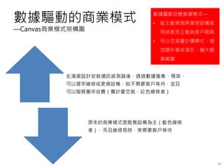 數據驅動的商業模式
—Canvas商業模式架構圖
在清潔設計安裝通訊感測器後，透過數據蒐集、預測，
可以提早維修或更換設備，就不需要客戶等待，並且
可以服務量來收費（賣計量空氣，紅色線條者）
原本的商業模式是販售設備為主（藍色線條
者），而且維修長時，常需要客戶等待
41
數據驅動改變營運模式—
• 能主動預測與掌控設備使
用狀態而主動為客戶服務
• 而以空氣量計價模式，增
加額外營收項目，擴大營
業範圍
 