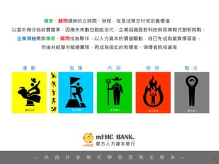 57
專家、顧問通常的以時間、勞務，或是成果交付來定義價值，
以委外身分為收費基準，因應未來數位智能世代，企業組織面對科技與商業模式創新挑戰，
企業領袖需與專家、顧問成為夥伴，以人力資本的價值驅動，自己先成為當責學習者，
然後共組摩方敏捷團隊，再成為彼此的教導者、領導者與投資者
— 共 創 共 享 模 式 學 習 發 展 生 態 系 —
 