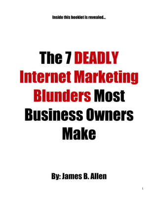 Inside this booklet is revealed...




   The 7 DEADLY
Internet Marketing
  Blunders Most
 Business Owners
      Make

    By: James B. Allen
                                         1
 