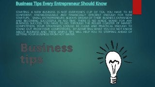 Business Tips Every Entrepreneur Should Know
STARTING A NEW BUSINESS IS NOT EVERYONE’S CUP OF TEA. YOU HAVE TO BE
CONFIDENT, KNOWLEDGEABLE AND FINANCIALLY EFFICIENT ENOUGH FOR NEW
STARTUPS. SMALL ENTREPRENEURS ALWAYS DREAM OF THEIR BUSINESS EXPANSION
AND BECOMING SUCCESSFUL IN NO TIME. THERE IS NO MAGIC WAND FOR ANY
BUSINESS SUCCESS. YOU HAVE TO GO THROUGH THE ROLLER COASTER OF MARKET
COMPETITION. YOUR STRATEGIES SHOULD BE CLEAR AND PRACTICAL ENOUGH TO
STAND OUT FROM YOUR COMPETITORS. BY ADMITTING WHAT YOU DO NOT KNOW
ABOUT BUSINESS AND THESE SIMPLE TIPS WILL HELP YOU TO STEPPING AHEAD OF
GETTING YOUR BUSINESS FROM HOT WATER.
 