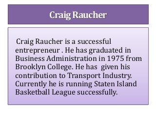 Craig Raucher is a successful
entrepreneur . He has graduated in
Business Administration in 1975 from
Brooklyn College. He has given his
contribution to Transport Industry.
Currently he is running Staten Island
Basketball League successfully.
Craig Raucher
 