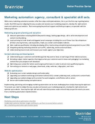 Better Practice Series



Marketing automation: agency, consultant & specialist skill sets.
While many marketing automation vendors offer free setup and implementation, this is just the first step in getting better
results. Real ROI requires realigning the way you plan and execute your marketing programs, develop the right content
assets and optimize your website. That means going beyond tool support and finding an agency or specialist with the
following skill sets:

Marketing program planning and execution
     Inbound optimization including B2B SEO/keyword strategy, landing page design, call to action development and
      content merchandizing.
     Lead nurturing for both timed and triggered email campaigns including the use of Chose-Your-Own-Adventure
      (CYOA) nurturing formats, autoresponders, thank you content and trackable redirects.
     Sales readiness qualification including developing offers, lead scoring and optimizing lead assignment to your CRM.
     Integrating existing marketing activities such as PPC, advertising, events and email blasts.
     Understanding how to track and measure your results against your objectives.

Content planning and development
     Understanding your customers and identifying what they want to know at each stage of their decision process.
     Extracting subject matter expertise that targets what your customers want to know and packaging it as marketing
      content that your prospects will download.
     Optimizing your content for better search engine performance in order to attract more qualified prospects.
     Formatting your content as web pages, downloads, video, webinars, infographics, and more.

Website optimization
       Evaluating your current website design and functionality.
       Upgrading your website technology with better technical SEO, content publishing tools, and dynamic content feeds.
       Upgrading your website design with customer focused navigation, and effective calls to action.
       Server-side troubleshooting and optimization.

Implementing, optimizing and managing marketing automation can be more challenging than simply choosing the right tool.
To succeed, you need to realign the way you plan and execute your marketing programs, develop the right content and
optimize your website. Sourcing the right skill sets will make that process easier and will help you get the results you want
from a marketing automation implementation.


Next Steps
Marketing automation optimization checklist
Understand customer decision stages and how to use them to create better content
Get a marketing automation optimization quote




 BETTER RESULTS   BETTER WEBSITES   BETTER CONTENT   BETTER PROGRAMS   BETTER PRACTICE RESOURCES               386 Huron Street
                                                                                                           Toronto, ON M5S 2G6
                                                                                                                  416.900.3310
 