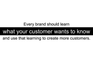 Every brand should learn  what your customer wants to know and use that learning to create more customers. 