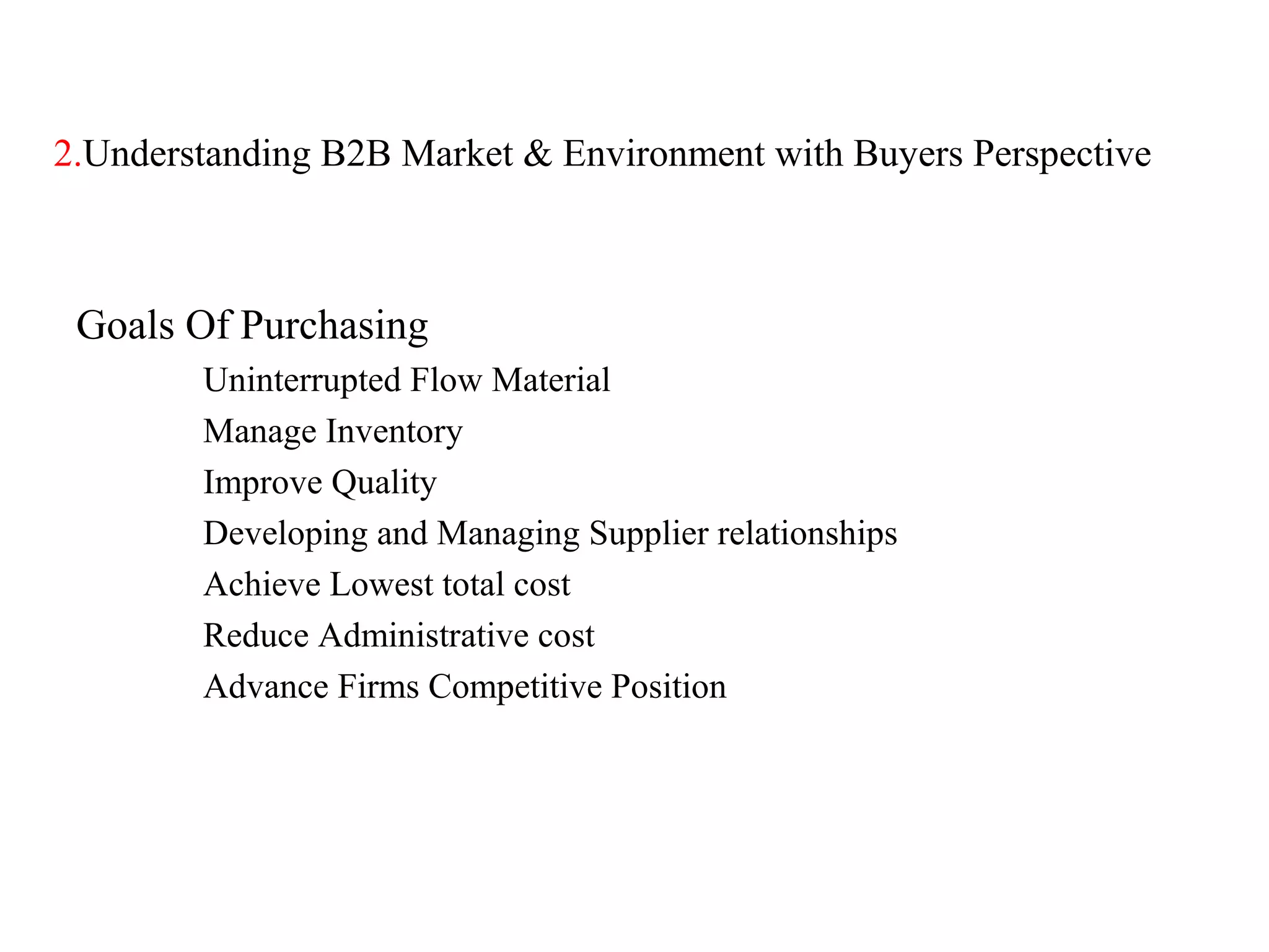 2.Understanding B2B Market & Environment with Buyers Perspective



 Goals Of Purchasing
        Uninterrupted Flow Material
        Manage Inventory
        Improve Quality
        Developing and Managing Supplier relationships
        Achieve Lowest total cost
        Reduce Administrative cost
        Advance Firms Competitive Position
 