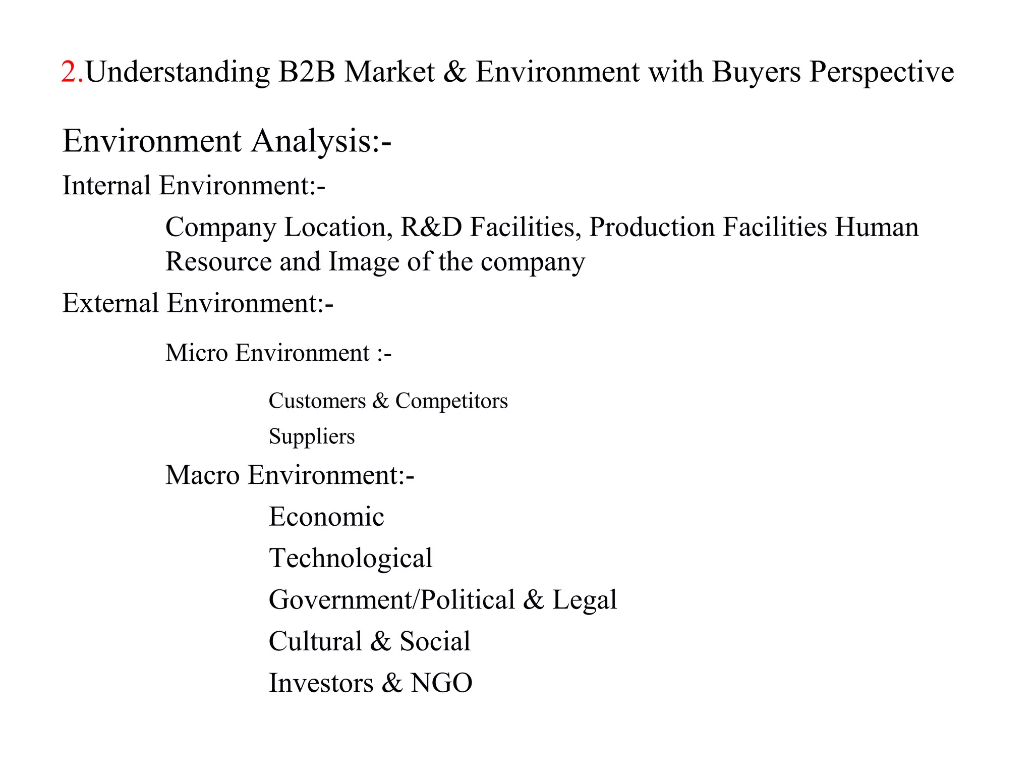 2.Understanding B2B Market & Environment with Buyers Perspective

Environment Analysis:-
Internal Environment:-
         Company Location, R&D Facilities, Production Facilities Human
         Resource and Image of the company
External Environment:-
        Micro Environment :-
                 Customers & Competitors
                 Suppliers
        Macro Environment:-
               Economic
               Technological
               Government/Political & Legal
               Cultural & Social
               Investors & NGO
 