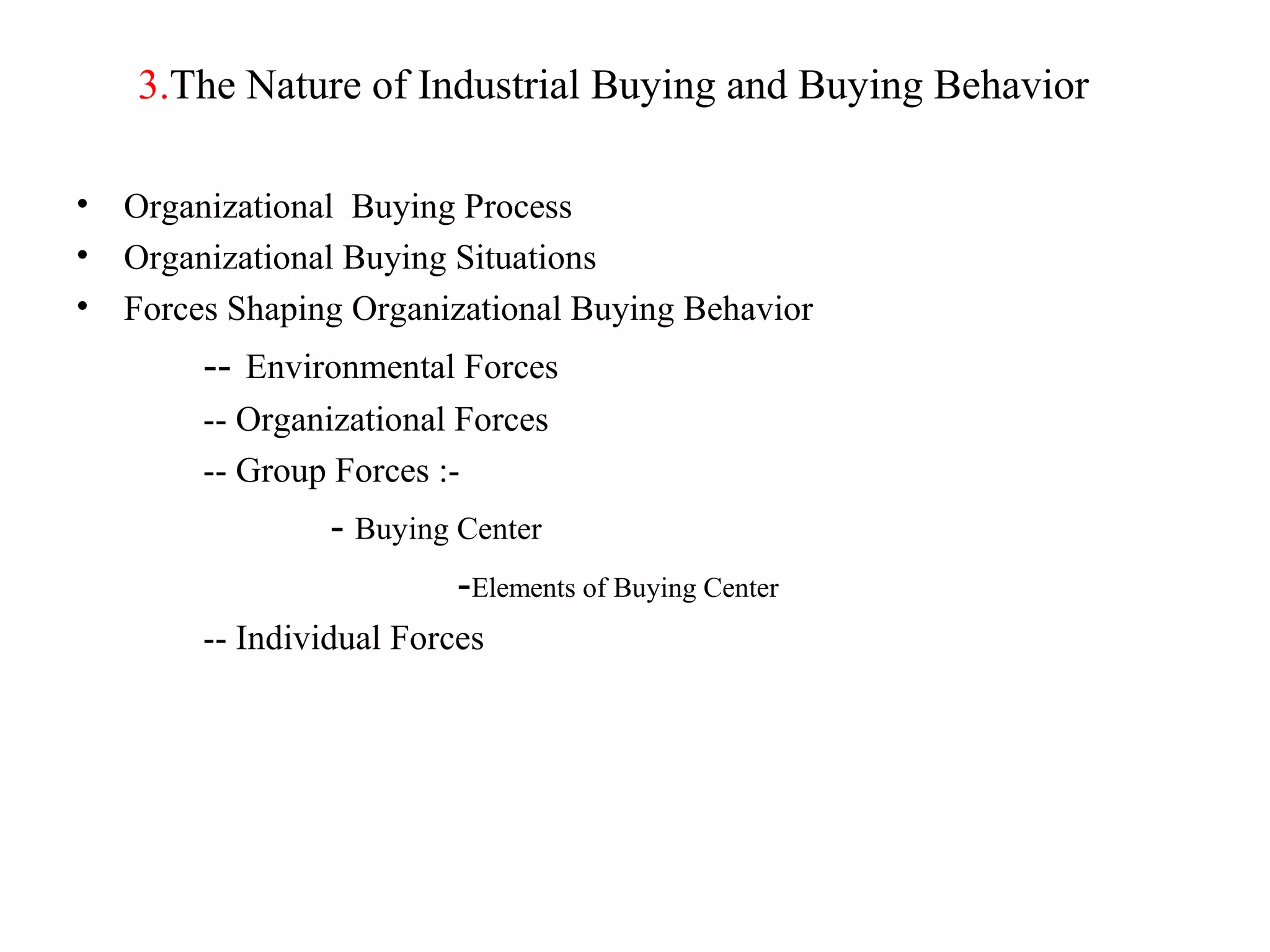 3.The Nature of Industrial Buying and Buying Behavior

•   Organizational Buying Process
•   Organizational Buying Situations
•   Forces Shaping Organizational Buying Behavior
         -- Environmental Forces
         -- Organizational Forces
         -- Group Forces :-
                  - Buying Center
                           -Elements of Buying Center
         -- Individual Forces
 