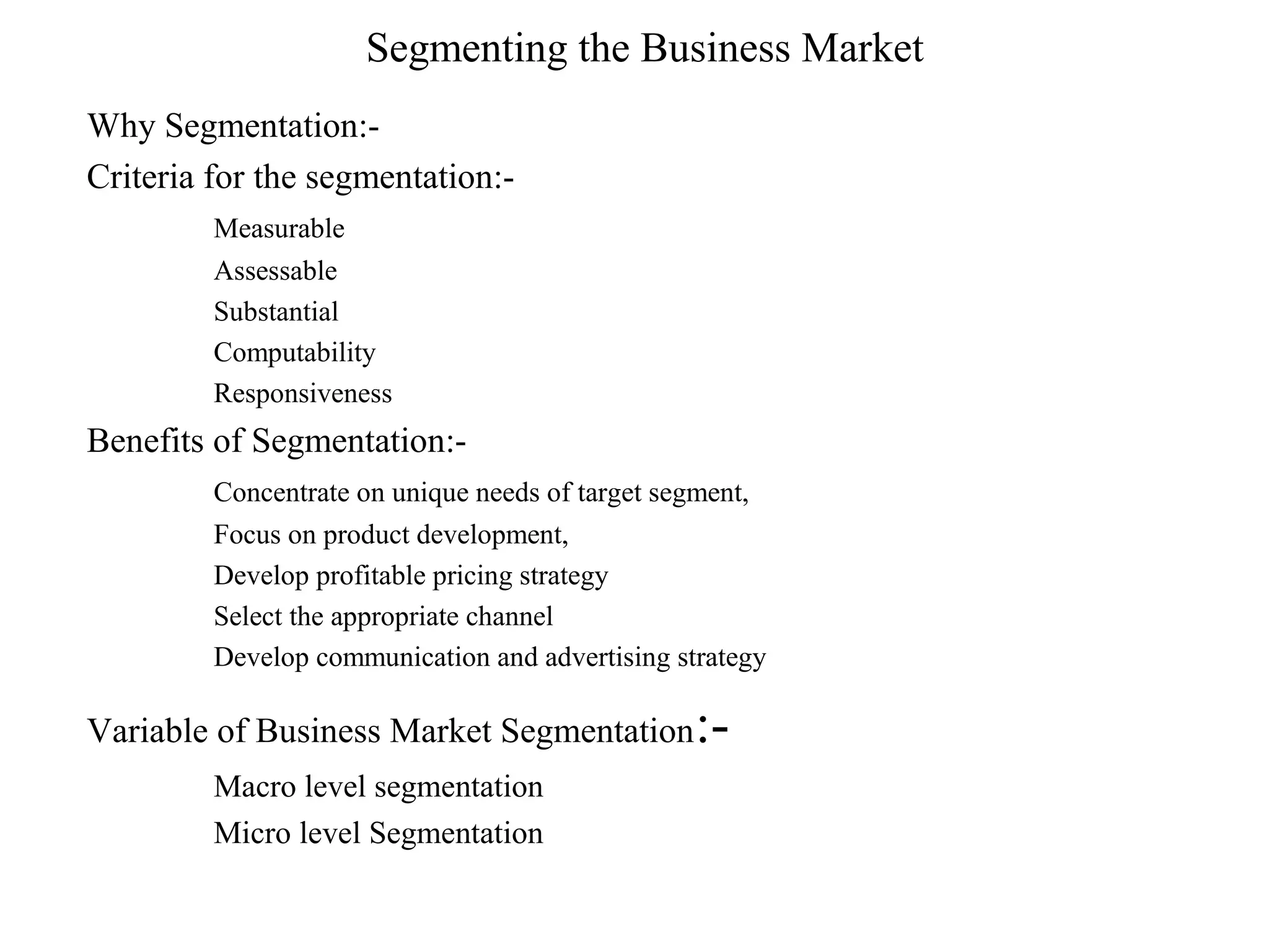 Segmenting the Business Market
Why Segmentation:-
Criteria for the segmentation:-
         Measurable
         Assessable
         Substantial
         Computability
         Responsiveness
Benefits of Segmentation:-
         Concentrate on unique needs of target segment,
         Focus on product development,
         Develop profitable pricing strategy
         Select the appropriate channel
         Develop communication and advertising strategy

Variable of Business Market Segmentation         :-
         Macro level segmentation
         Micro level Segmentation
 