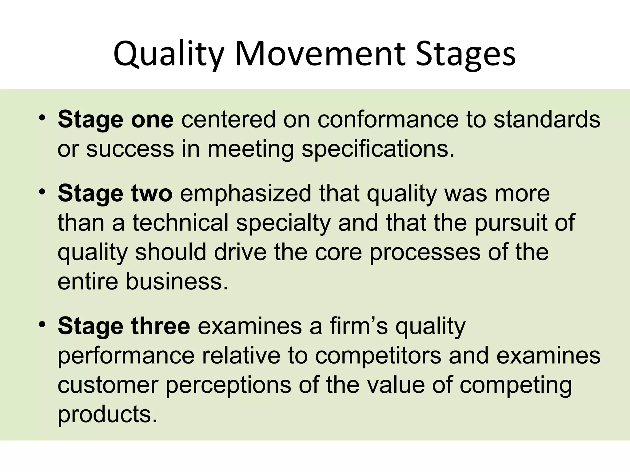 Quality Movement Stages
• Stage one centered on conformance to standards
  or success in meeting specifications.
• Stage two emphasized that quality was more
  than a technical specialty and that the pursuit of
  quality should drive the core processes of the
  entire business.
• Stage three examines a firm’s quality
  performance relative to competitors and examines
  customer perceptions of the value of competing
  products.
 