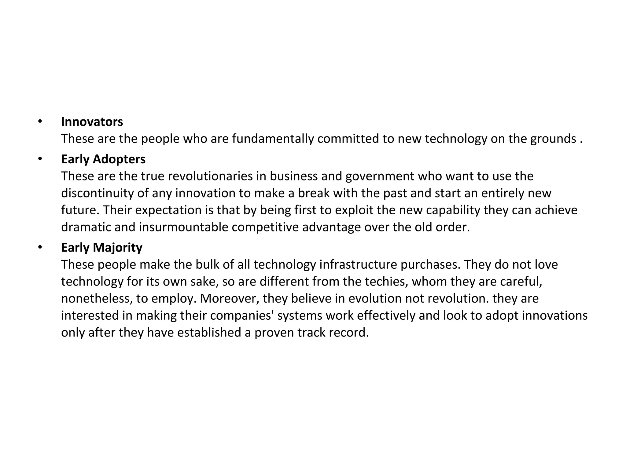 •   Innovators
    These are the people who are fundamentally committed to new technology on the grounds .
•   Early Adopters
    These are the true revolutionaries in business and government who want to use the
    discontinuity of any innovation to make a break with the past and start an entirely new
    future. Their expectation is that by being first to exploit the new capability they can achieve
    dramatic and insurmountable competitive advantage over the old order.
•   Early Majority
    These people make the bulk of all technology infrastructure purchases. They do not love
    technology for its own sake, so are different from the techies, whom they are careful,
    nonetheless, to employ. Moreover, they believe in evolution not revolution. they are
    interested in making their companies' systems work effectively and look to adopt innovations
    only after they have established a proven track record.
 
