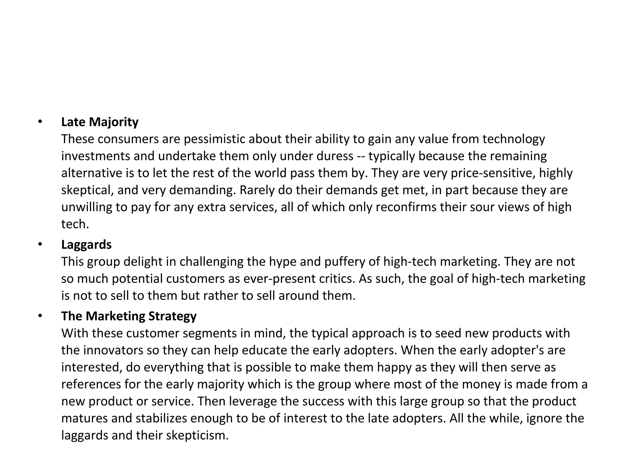 •   Late Majority
    These consumers are pessimistic about their ability to gain any value from technology
    investments and undertake them only under duress -- typically because the remaining
    alternative is to let the rest of the world pass them by. They are very price-sensitive, highly
    skeptical, and very demanding. Rarely do their demands get met, in part because they are
    unwilling to pay for any extra services, all of which only reconfirms their sour views of high
    tech.
•   Laggards
    This group delight in challenging the hype and puffery of high-tech marketing. They are not
    so much potential customers as ever-present critics. As such, the goal of high-tech marketing
    is not to sell to them but rather to sell around them.
•   The Marketing Strategy
    With these customer segments in mind, the typical approach is to seed new products with
    the innovators so they can help educate the early adopters. When the early adopter's are
    interested, do everything that is possible to make them happy as they will then serve as
    references for the early majority which is the group where most of the money is made from a
    new product or service. Then leverage the success with this large group so that the product
    matures and stabilizes enough to be of interest to the late adopters. All the while, ignore the
    laggards and their skepticism.
 