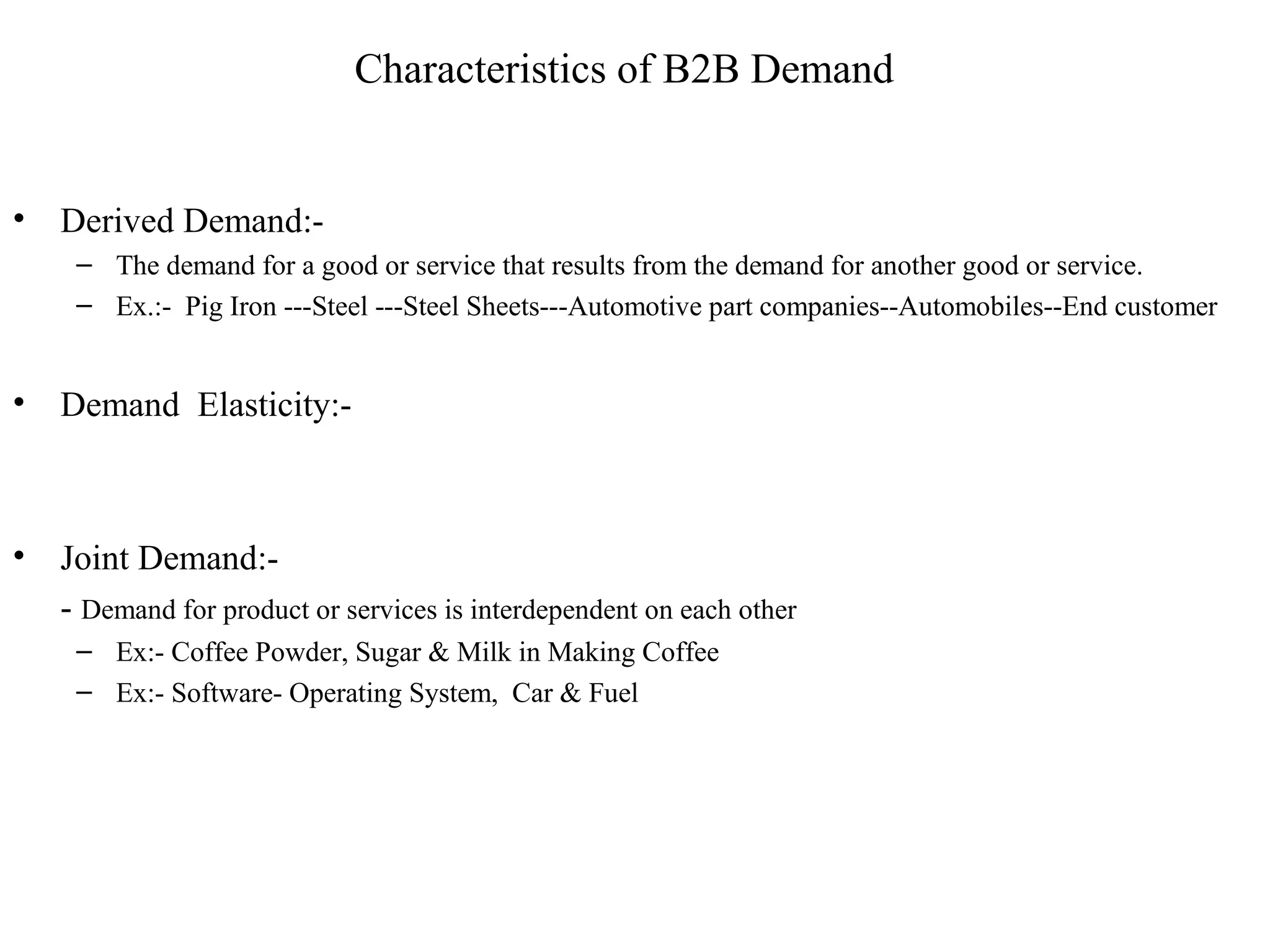 Characteristics of B2B Demand


•   Derived Demand:-
     – The demand for a good or service that results from the demand for another good or service.
     – Ex.:- Pig Iron ---Steel ---Steel Sheets---Automotive part companies--Automobiles--End customer


•   Demand Elasticity:-



•   Joint Demand:-
    - Demand for product or services is interdependent on each other
     – Ex:- Coffee Powder, Sugar & Milk in Making Coffee
     – Ex:- Software- Operating System, Car & Fuel
 