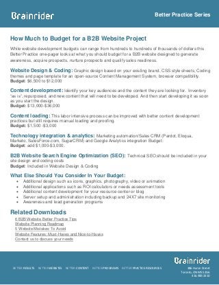 Better Practice Series



How Much to Budget for a B2B Website Project
While website development budgets can range from hundreds to hundreds of thousands of dollars this
Better Practice one-pager looks at what you should budget for a B2B website designed to generate
awareness, acquire prospects, nurture prospects and qualify sales readiness.

Website Design & Coding: Graphic design based on your existing brand, CSS style sheets, Coding
themes and page template for an open-source Content Management System, browser compatibility.
Budget: $6,500 to $12,000

Content development: Identify your key audiences and the content they are looking for. Inventory
“as is”, repurposed, and new content that will need to be developed. And then start developing it as soon
as you start the design.
Budget: $13,000-$36,000

Content loading: This labor intensive process can be improved with better content development
practices but still requires manual loading and proofing.
Budget: $1,500 -$3,000

Technology integration & analytics: Marketing automation/Sales CRM (Pardot, Eloqua,
Marketo, SalesForce.com, SugarCRM) and Google Analytics integration Budget:
Budget: add $1,000-$3,000.

B2B Website Search Engine Optimization (SEO): Technical SEO should be included in your
site design and coding costs
Budget: Included in Website Design & Coding

What Else Should You Consider In Your Budget:
      Additional design such as icons, graphics, photography, video or animation
      Additional applications such as ROI calculators or needs assessment tools
      Additional content development for your resource center or blog
      Server setup and administration including backup and 24X7 site monitoring
      Awareness and lead generation programs

Related Downloads
  6 B2B Website Better Practice Tips
  Website Planning Roadmap
  5 Website Mistakes To Avoid
  Website Features: Must-Haves and Nice-to-Haves
  Contact us to discuss your needs




 BETTER RESULTS   BETTER WEBSITES   BETTER CONTENT   BETTER PROGRAMS   BETTER PRACTICE RESOURCES         386 Huron Street
                                                                                                     Toronto, ON M5S 2G6
                                                                                                            416.900.3310
 