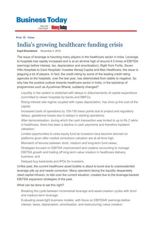 Print Close
India's growing healthcare funding crisis
Kapil Khandelwal     November 4, 2018 
The issue of leverage is haunting many players in the healthcare sector in India. Leverage 
to hospitals has rapidly increased and is at an all-time high of around 4.5 times of EBITDA 
(earnings before interest, tax, depreciation and amortisation). Right from Fortis, Seven 
Hills Hospitals to Care Hospitals' investee Abraaj Capital and Max Healthcare, the issue is 
plaguing a lot of players. In fact, the credit rating by some of the leading credit rating 
agencies to the hospitals, over the last year, has deteriorated from stable to negative. So 
why has the positive outlook towards healthcare sector in India, in the backdrop of 
programmes such as Ayushman Bharat, suddenly changed?
Liquidity in the system is stretched with delays in disbursements of capital expenditure 
committed to newer hospitals by banks and NBFCs;
Rising interest rate regime coupled with rupee depreciation, has shot up the cost of the 
capital;
Increased costs of operations by 100-150 basis points due to project and regulatory 
delays, gestational losses due to delays in starting operations;
After demonetisation, during which the cash transaction was limited to up to Rs 2 lakhs 
in healthcare, there has been a decline in cash payments and therefore inpatient 
utilisation;
Limited opportunities to raise equity fund as investors have become discreet on 
platforms given after market corrections valuation are at all-time high.
Mismatch of tenures between short, medium and long-term fund raises; 
Strategies focused on EBITDA improvement and creative accounting to manage 
EBITDA growth and trading off long-term value creation in healthcare delivery 
business; and 
Delayed buy-back/exits and IPOs for investors. 
Unlike past, the current healthcare asset bubble is about to burst due to unprecedented 
leverage pile up and needs correction. Many operators facing the liquidity desperately 
need capital infusion, to tide over the current situation, created due to the leverage-backed 
EBITDA expansion strategies of the past. 
What can be done to set this right?
Breaking the cycle between incremental leverage and asset-creation cycles with short 
and medium-term leverage;
Evaluating asset-light business models, with focus on EBITDAR (earnings before 
interest, taxes, depreciation, amortisation, and restructuring) value creation;
 