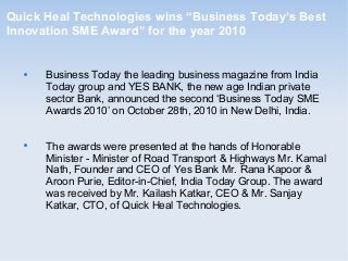 Quick Heal Technologies wins “Business Today’s Best
Innovation SME Award” for the year 2010

Business Today the leading business magazine from India
Today group and YES BANK, the new age Indian private
sector Bank, announced the second ‘Business Today SME
Awards 2010’ on October 28th, 2010 in New Delhi, India.

The awards were presented at the hands of Honorable
Minister - Minister of Road Transport & Highways Mr. Kamal
Nath, Founder and CEO of Yes Bank Mr. Rana Kapoor &
Aroon Purie, Editor-in-Chief, India Today Group. The award
was received by Mr. Kailash Katkar, CEO & Mr. Sanjay
Katkar, CTO, of Quick Heal Technologies.
 