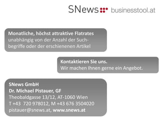 Monatliche, höchst attraktive Flatrates
unabhängig von der Anzahl der Such-
begriffe oder der erschienenen Artikel

                       Kontaktieren Sie uns.
                       Wir machen Ihnen gerne ein Angebot.


SNews GmbH
Dr. Michael Pistauer, GF
Theobaldgasse 13/12, AT-1060 Wien
T +43 720 978012, M +43 676 3504020
pistauer@snews.at, www.snews.at
 