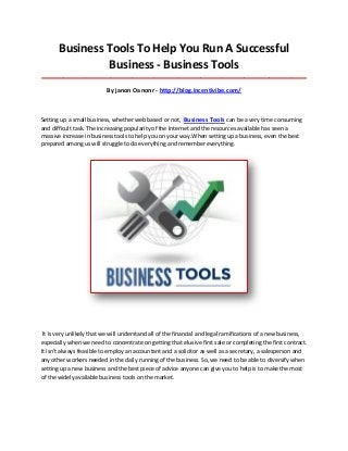 Business Tools To Help You Run A Successful
Business - Business Tools
_____________________________________________________________________________________
By janon Oanonr - http://blog.incentivibe.com/
Setting up a small business, whether web based or not, Business Tools can be a very time consuming
and difficult task. The increasing popularity of the Internet and the resources available has seen a
massive increase in business tools to help you on your way.When setting up a business, even the best
prepared among us will struggle to do everything and remember everything.
It is very unlikely that we will understand all of the financial and legal ramifications of a new business,
especially when we need to concentrate on getting that elusive first sale or completing the first contract.
It isn't always feasible to employ an accountant and a solicitor as well as a secretary, a salesperson and
any other workers needed in the daily running of the business. So, we need to be able to diversify when
setting up a new business and the best piece of advice anyone can give you to help is to make the most
of the widely available business tools on the market.
 