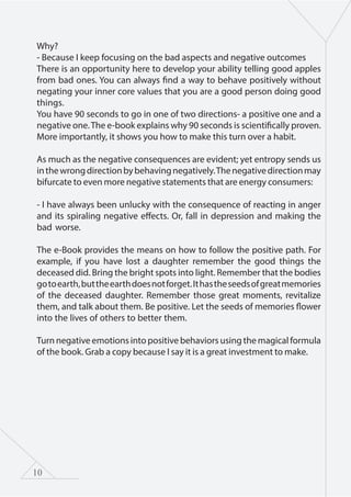 10
Why?
- Because I keep focusing on the bad aspects and negative outcomes
There is an opportunity here to develop your ability telling good apples
from bad ones. You can always find a way to behave positively without
negating your inner core values that you are a good person doing good
things.
You have 90 seconds to go in one of two directions- a positive one and a
negative one.The e-book explains why 90 seconds is scientifically proven.
More importantly, it shows you how to make this turn over a habit.
As much as the negative consequences are evident; yet entropy sends us
inthewrongdirectionbybehavingnegatively.Thenegativedirectionmay
bifurcate to even more negative statements that are energy consumers:
- I have always been unlucky with the consequence of reacting in anger
and its spiraling negative effects. Or, fall in depression and making the
bad worse.
The e-Book provides the means on how to follow the positive path. For
example, if you have lost a daughter remember the good things the
deceased did. Bring the bright spots into light. Remember that the bodies
gotoearth,buttheearthdoesnotforget.Ithastheseedsofgreatmemories
of the deceased daughter. Remember those great moments, revitalize
them, and talk about them. Be positive. Let the seeds of memories flower
into the lives of others to better them.
Turn negative emotions into positive behaviors using the magical formula
of the book. Grab a copy because I say it is a great investment to make.
 