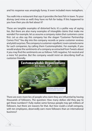 12
and his response was amazingly funny. It even included more metaphors.
You walk into a restaurant that says it provides the best fish in town. To your
dismay (and mine as well) they have no fish for today. If this happened to
you how then you do feel about it?
These are tangible examples of distorted facts; it’s a polite way of saying
lies. But there are also many examples of intangible claims that make me
wonder! For example, let us assume a company states that customers come
first. Let us also say this company has the slogan “Customer Partnership
Comes First.”You dig into the company records or parse customer reviews
andyieldsurprises.Thecompanyiscustomer-repellent.Ievencoinedaname
for such companies, by calling them Customerphobic. For example, if you
would analyze the sentiments of a company as extracted fromTweets about
it you may find the sentiments are as follows: %95 negative, %3 neutral and
a mere %2 positive. But the company would insist on describing itself as
customer-friendly.
There are even more lies of people who claim they are influential by having
thousands of followers. The question: How many dollars did they pay to
get these numbers? I fully realize some famous people may get millions of
followers, but there are reasons for that. But how could a small company,
with ten employees, deservedly earn more followers than an international
business?
 