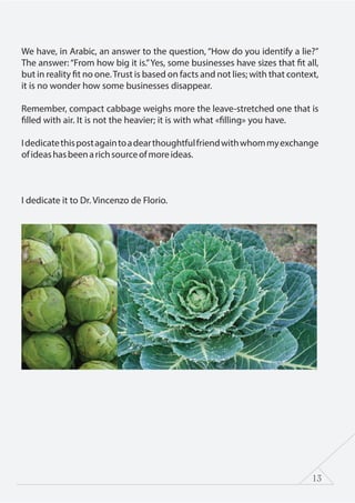 13
We have, in Arabic, an answer to the question, “How do you identify a lie?”
The answer: “From how big it is.”Yes, some businesses have sizes that fit all,
but in reality fit no one.Trust is based on facts and not lies; with that context,
it is no wonder how some businesses disappear.
Remember, compact cabbage weighs more the leave-stretched one that is
filled with air. It is not the heavier; it is with what «filling» you have.
Idedicatethispostagaintoadearthoughtfulfriendwithwhommyexchange
ofideashasbeenarichsourceofmoreideas.
I dedicate it to Dr. Vincenzo de Florio.
 