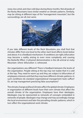15
snow, less wind, and clear cold days during these months. Not all peaks of
the Rocky Mountains have similar weather or climatic patterns. Similarly,
may be sitting at different tops of the “management mountain”, but the
surroundings are all, but same.
If you take different levels of the Rock Mountains you shall find that
climates differ from one level to the other. Each level affects levels below
and above. It is a feedback mechanism. If conditions are right, bifurcation
may become a reality arising to even more complexity and causing
the Butterfly Effect. A physical demonstration is the elk animal at rocky
Mountain where bifurcation is witnessed.
Are organizations any different? There is feedback between the levels of
the organization. People sitting at the top may not realize that it is cold
at the top. They need to warm up and they are subject to bifurcation of
employees interests and that they may have different climatic patterns. In
such conditions do standard organizational management tools suffice?
Or, are top management practicing false assumptions?
Theclimatechangeandlocalclimatesaffecttheglobalclimate.Employees
in organization at different levels have their own climate that affect the
overall climate of the organization. Employees have their ideologies.
Ideologies may be represented as networks of concepts embedded in
networks of people. Ideologies may change and may accordingly change
the local environment and later the prevailing climatic patterns, which in
turn affect the organizational work climate.
 