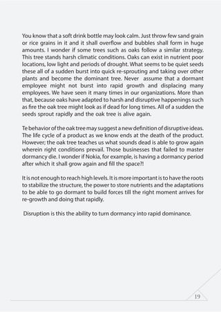 19
You know that a soft drink bottle may look calm. Just throw few sand grain
or rice grains in it and it shall overflow and bubbles shall form in huge
amounts. I wonder if some trees such as oaks follow a similar strategy.
This tree stands harsh climatic conditions. Oaks can exist in nutrient poor
locations, low light and periods of drought. What seems to be quiet seeds
these all of a sudden burst into quick re-sprouting and taking over other
plants and become the dominant tree. Never assume that a dormant
employee might not burst into rapid growth and displacing many
employees. We have seen it many times in our organizations. More than
that, because oaks have adapted to harsh and disruptive happenings such
as fire the oak tree might look as if dead for long times. All of a sudden the
seeds sprout rapidly and the oak tree is alive again.
Tebehavioroftheoaktreemaysuggestanewdefinitionofdisruptiveideas.
The life cycle of a product as we know ends at the death of the product.
However; the oak tree teaches us what sounds dead is able to grow again
wherein right conditions prevail. Those businesses that failed to master
dormancy die. I wonder if Nokia, for example, is having a dormancy period
after which it shall grow again and fill the space?!
Itisnotenoughtoreachhighlevels.Itismoreimportantistohavetheroots
to stabilize the structure, the power to store nutrients and the adaptations
to be able to go dormant to build forces till the right moment arrives for
re-growth and doing that rapidly.
Disruption is this the ability to turn dormancy into rapid dominance.
 