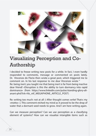 20
Visualizing Perception and Co-
Authorship
I decided to freeze writing new posts for a while. In fact, I even hardly
responded to comments, message or commented on posts lately.
Dr. Vincenzo do Florio then wrote a great post, which triggered me to
comment on. In his last response to me dear Vincenzo wrote “
Re: being inert: you taught me that being inert is far from being inactive
dear friend! «Disruption is this the ability to turn dormancy into rapid
dominance» (from https://www.linkedin.com/pulse/standing-glory-ali-
anani-phd?trk=hb_ntf_MEGAPHONE_ARTICLE_POST)
Re: writing too much: not at all :) After thought comes write! That›s my
«motto» :). This comment etched my mind as it proved to be the drop of
water that a dormant seed needs to grow. And I am here writing again.
Can we measure perception? Can we use perception as a classifying
element of systems? How can we visualize intangible items such as
 