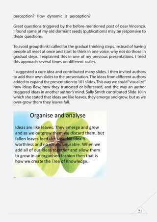 21
perception? How dynamic is perception?
Great questions triggered by the before-mentioned post of dear Vincenzo.
I found some of my old dormant seeds (publications) may be responsive to
these questions.
To avoid groupthink I called for the gradual thinking steps. Instead of having
people all meet at once and start to think in one voice, why not do those in
gradual steps. I explained this in one of my previous presentations. I tried
this approach several times on different scales.
I suggested a core idea and contributed many slides. I then invited authors
to add their own slides to the presentation. The ideas from different authors
added to expand the presentation to 101 slides.This way we could“visualize”
how ideas flew, how they truncated or bifurcated, and the way an author
triggered ideas in another author’s mind. Sally Smith contributed Slide 10 in
which she stated that ideas are like leaves, they emerge and grow, but as we
over-grow them they leaves fall.
 