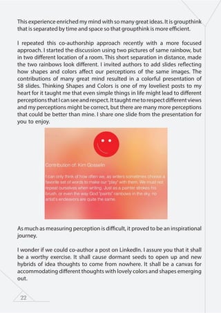 22
This experience enriched my mind with so many great ideas. It is groupthink
that is separated by time and space so that groupthink is more efficient.
I repeated this co-authorship approach recently with a more focused
approach. I started the discussion using two pictures of same rainbow, but
in two different location of a room. This short separation in distance, made
the two rainbows look different. I invited authors to add slides reflecting
how shapes and colors affect our perceptions of the same images. The
contributions of many great mind resulted in a colorful presentation of
58 slides. Thinking Shapes and Colors is one of my loveliest posts to my
heart for it taught me that even simple things in life might lead to different
perceptionsthatIcanseeandrespect.Ittaughtmetorespectdifferentviews
and my perceptions might be correct, but there are many more perceptions
that could be better than mine. I share one slide from the presentation for
you to enjoy.
As much as measuring perception is difficult, it proved to be an inspirational
journey.
I wonder if we could co-author a post on LinkedIn. I assure you that it shall
be a worthy exercise. It shall cause dormant seeds to open up and new
hybrids of idea thoughts to come from nowhere. It shall be a canvas for
accommodating different thoughts with lovely colors and shapes emerging
out.
 
