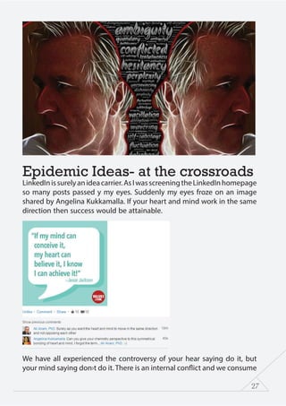 27
Epidemic Ideas- at the crossroads
LinkedInissurelyanideacarrier.AsIwasscreeningtheLinkedInhomepage
so many posts passed y my eyes. Suddenly my eyes froze on an image
shared by Angelina Kukkamalla. If your heart and mind work in the same
direction then success would be attainable.
We have all experienced the controversy of your hear saying do it, but
your mind saying don›t do it. There is an internal conflict and we consume
 