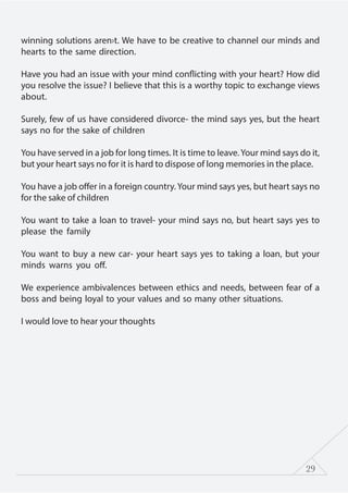 29
winning solutions aren›t. We have to be creative to channel our minds and
hearts to the same direction.
Have you had an issue with your mind conflicting with your heart? How did
you resolve the issue? I believe that this is a worthy topic to exchange views
about.
Surely, few of us have considered divorce- the mind says yes, but the heart
says no for the sake of children
You have served in a job for long times. It is time to leave.Your mind says do it,
but your heart says no for it is hard to dispose of long memories in the place.
You have a job offer in a foreign country.Your mind says yes, but heart says no
for the sake of children
You want to take a loan to travel- your mind says no, but heart says yes to
please the family
You want to buy a new car- your heart says yes to taking a loan, but your
minds warns you off.
We experience ambivalences between ethics and needs, between fear of a
boss and being loyal to your values and so many other situations.
I would love to hear your thoughts
 