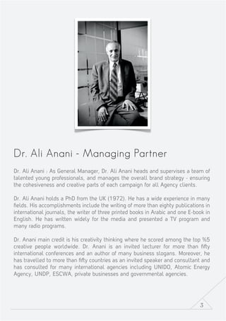 3
Dr. Ali Anani - Managing Partner
Dr. Ali Anani : As General Manager, Dr. Ali Anani heads and supervises a team of
talented young professionals, and manages the overall brand strategy - ensuring
the cohesiveness and creative parts of each campaign for all Agency clients.
Dr. Ali Anani holds a PhD from the UK (1972). He has a wide experience in many
ﬁelds. His accomplishments include the writing of more than eighty publications in
international journals, the writer of three printed books in Arabic and one E-book in
English. He has written widely for the media and presented a TV program and
many radio programs.
Dr. Anani main credit is his creativity thinking where he scored among the top %5
creative people worldwide. Dr. Anani is an invited lecturer for more than ﬁ y
international conferences and an author of many business slogans. Moreover, he
has travelled to more than ﬁ y countries as an invited speaker and consultant and
has consulted for many international agencies including UNIDO, Atomic Energy
Agency, UNDP, ESCWA, private businesses and governmental agencies.
 