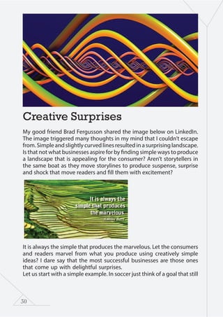 30
Creative Surprises
My good friend Brad Fergusson shared the image below on LinkedIn.
The image triggered many thoughts in my mind that I couldn’t escape
from. Simple and slightly curved lines resulted in a surprising landscape.
Is that not what businesses aspire for by finding simple ways to produce
a landscape that is appealing for the consumer? Aren’t storytellers in
the same boat as they move storylines to produce suspense, surprise
and shock that move readers and fill them with excitement?
It is always the simple that produces the marvelous. Let the consumers
and readers marvel from what you produce using creatively simple
ideas? I dare say that the most successful businesses are those ones
that come up with delightful surprises.
Let us start with a simple example. In soccer just think of a goal that still
 