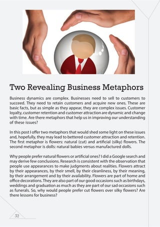 32
Two Revealing Business Metaphors
Business dynamics are complex. Businesses need to sell to customers to
succeed. They need to retain customers and acquire new ones. These are
basic facts, but as simple as they appear, they are complex issues. Customer
loyalty, customer retention and customer attraction are dynamic and change
with time. Are there metaphors that help us in improving our understanding
of these issues?
In this post I offer two metaphors that would shed some light on these issues
and, hopefully, they may lead to bettered customer attraction and retention.
The first metaphor is flowers: natural (cut) and artificial (silky) flowers. The
second metaphor is dolls: natural babies versus manufactured dolls.
Why people prefer natural flowers or artificial ones? I did a Google search and
may derive few conclusions. Research is consistent with the observation that
people use appearances to make judgments about realities. Flowers attract
by their appearances, by their smell, by their cleanliness, by their meaning,
by their arrangement and by their availability. Flowers are part of home and
office decorations.They are also part of our good occasions such as birthdays,
weddings and graduation as much as they are part of our sad occasions such
as funerals. So, why would people prefer cut flowers over silky flowers? Are
there lessons for business?
 