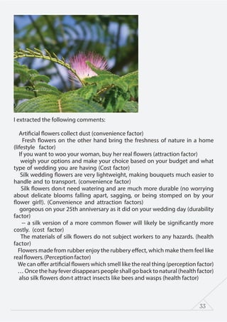 33
I extracted the following comments:
Artificial flowers collect dust (convenience factor)
Fresh flowers on the other hand bring the freshness of nature in a home
(lifestyle factor)
If you want to woo your woman, buy her real flowers (attraction factor)
weigh your options and make your choice based on your budget and what
type of wedding you are having (Cost factor)
Silk wedding flowers are very lightweight, making bouquets much easier to
handle and to transport. (convenience factor)
Silk flowers don›t need watering and are much more durable (no worrying
about delicate blooms falling apart, sagging, or being stomped on by your
flower girl!). (Convenience and attraction factors)
gorgeous on your 25th anniversary as it did on your wedding day (durability
factor)
-- a silk version of a more common flower will likely be significantly more
costly. (cost factor)
The materials of silk flowers do not subject workers to any hazards. (health
factor)
Flowers made from rubber enjoy the rubbery effect, which make them feel like
realflowers.(Perceptionfactor)
We can offer artificial flowers which smell like the real thing (perception factor)
… Once the hay fever disappears people shall go back to natural (health factor)
also silk flowers don›t attract insects like bees and wasps (health factor)
 