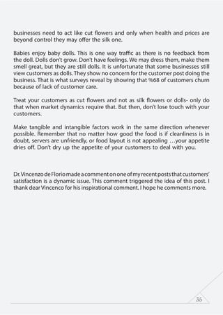35
businesses need to act like cut flowers and only when health and prices are
beyond control they may offer the silk one.
Babies enjoy baby dolls. This is one way traffic as there is no feedback from
the doll. Dolls don’t grow. Don’t have feelings. We may dress them, make them
smell great, but they are still dolls. It is unfortunate that some businesses still
view customers as dolls. They show no concern for the customer post doing the
business. That is what surveys reveal by showing that %68 of customers churn
because of lack of customer care.
Treat your customers as cut flowers and not as silk flowers or dolls- only do
that when market dynamics require that. But then, don’t lose touch with your
customers.
Make tangible and intangible factors work in the same direction whenever
possible. Remember that no matter how good the food is if cleanliness is in
doubt, servers are unfriendly, or food layout is not appealing …your appetite
dries off. Don’t dry up the appetite of your customers to deal with you.
Dr.VincenzodeFloriomadeacommentononeofmyrecentpoststhatcustomers’
satisfaction is a dynamic issue. This comment triggered the idea of this post. I
thank dear Vincenco for his inspirational comment. I hope he comments more.
 