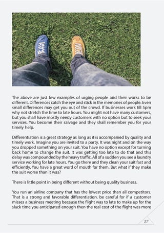 37
The above are just few examples of urging people and their works to be
different. Differences catch the eye and stick in the memories of people. Even
small differences may get you out of the crowd. If businesses work till 5pm
why not stretch the time to late hours. You might not have many customers,
but you shall have mostly needy customers with no option but to seek your
services. You become their salvage and they shall remember you for your
timely help.
Differentiation is a great strategy as long as it is accompanied by quality and
timely work. Imagine you are invited to a party. It was night and on the way
you dropped something on your suit. You have no option except for turning
back home to change the suit. It was getting too late to do that and this
delay was compounded by the heavy traffic. All of a sudden you see a laundry
service working for late hours. You go there and they clean your suit fast and
efficiently. You have a great word of mouth for them. But what if they make
the suit worse than it was?
There is little point in being different without being quality business.
You run an airline company that has the lowest price than all competitors.
That is a strong and favorable differentiation. be careful for if a customer
misses a business meeting because the flight was to late to make up for the
slack time you anticipated enough then the real cost of the flight was more
 